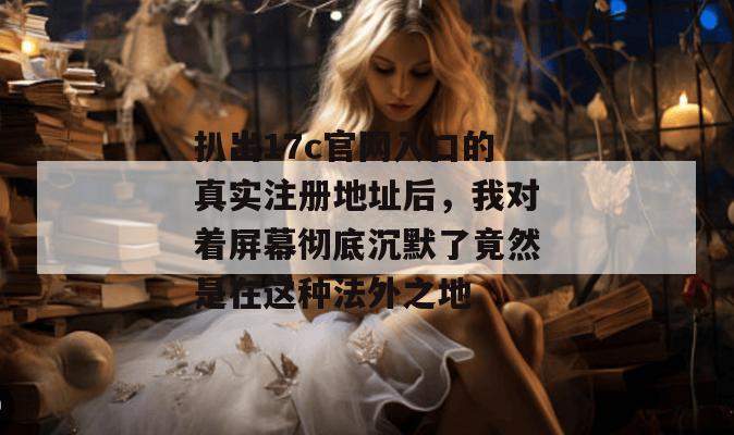 扒出17c官网入口的真实注册地址后，我对着屏幕彻底沉默了竟然是在这种法外之地