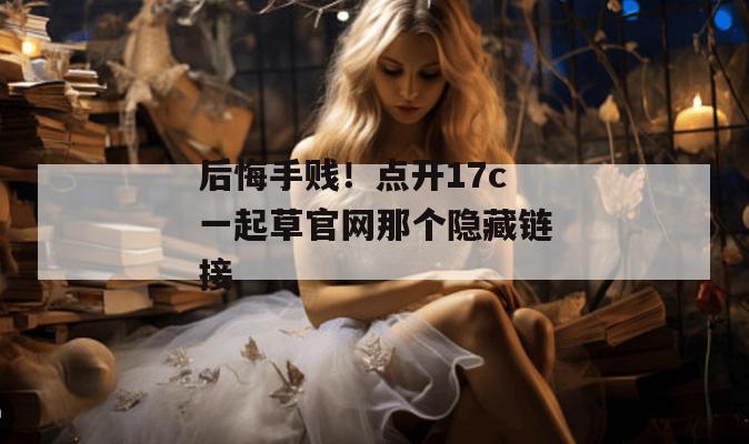 后悔手贱！点开17c一起草官网那个隐藏链接