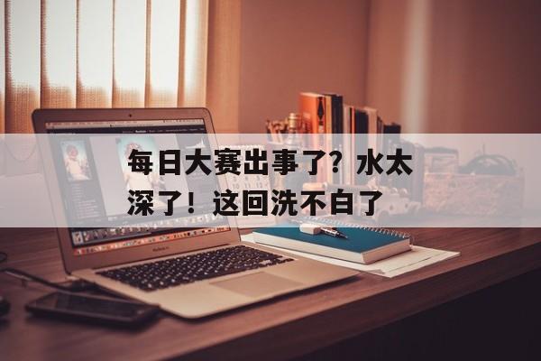 每日大赛出事了？水太深了！这回洗不白了