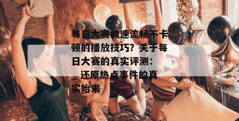 每日大赛极速流畅不卡顿的播放技巧?关于每日大赛的真实评测: _ 还原热点事件的真实始末