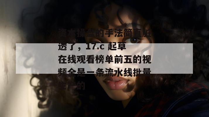 资本操盘的手法简直脏透了，17.c 起草在线观看榜单前五的视频全是一条流水线批量生产的