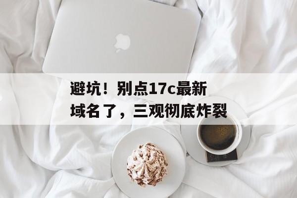 避坑！别点17c最新域名了，三观彻底炸裂