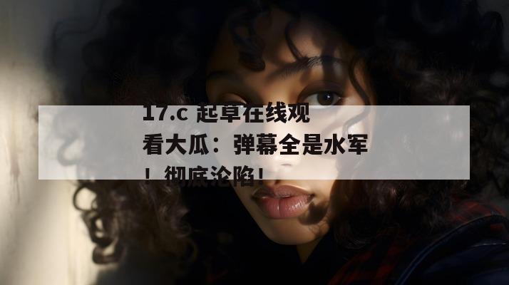 17.c 起草在线观看大瓜：弹幕全是水军！彻底沦陷！