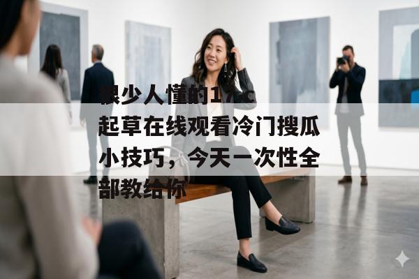 很少人懂的17.c 起草在线观看冷门搜瓜小技巧，今天一次性全部教给你