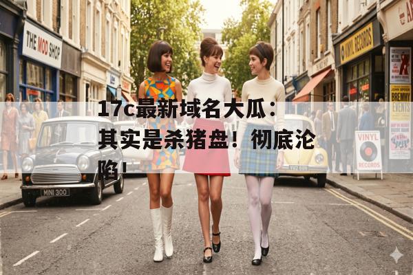 17c最新域名大瓜：其实是杀猪盘！彻底沦陷！