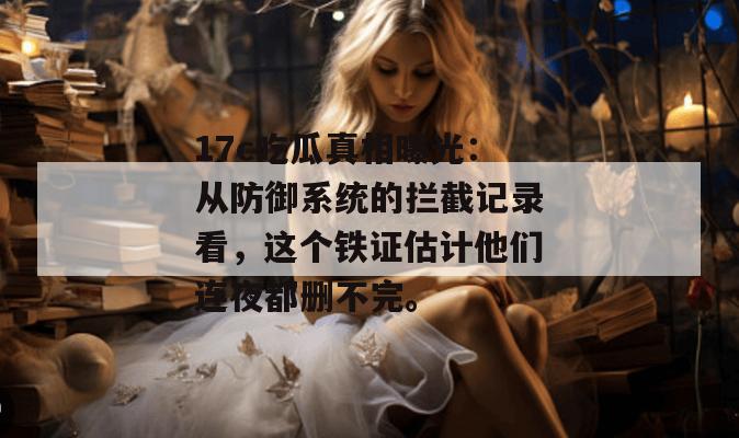 17c吃瓜真相曝光：从防御系统的拦截记录看，这个铁证估计他们连夜都删不完。
