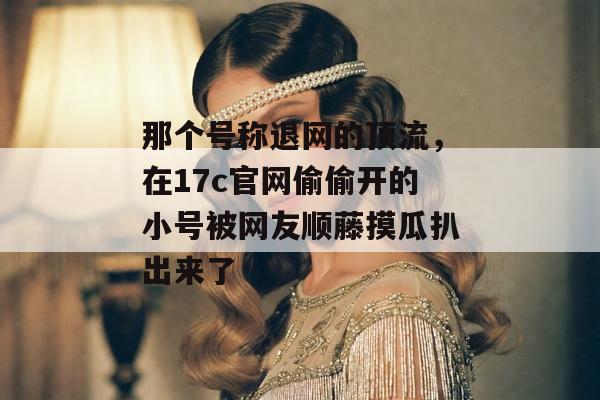 那个号称退网的顶流，在17c官网偷偷开的小号被网友顺藤摸瓜扒出来了