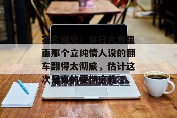 实名曝光！每日大赛里面那个立纯情人设的翻车翻得太彻底，估计这次是真的要彻底栽了。