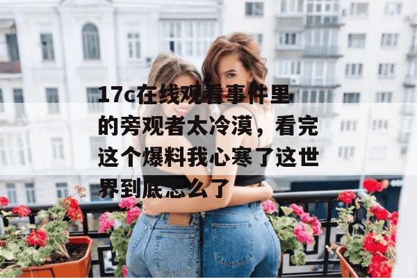17c在线观看事件里的旁观者太冷漠,看完这个爆料我心寒了这世界到底怎么了