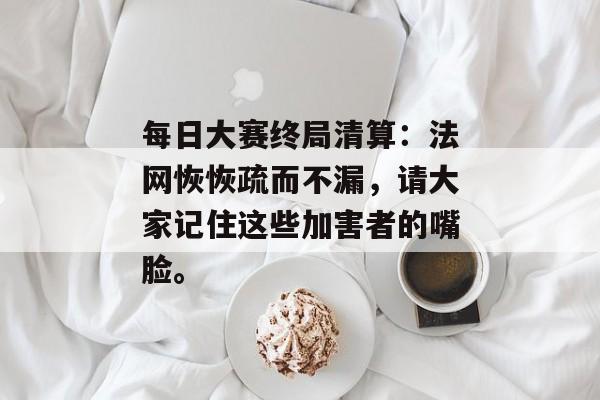 每日大赛终局清算：法网恢恢疏而不漏，请大家记住这些加害者的嘴脸。