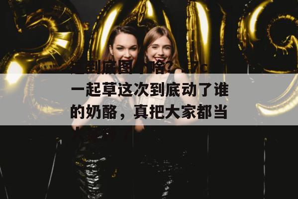 这到底图个啥？17c一起草这次到底动了谁的奶酪，真把大家都当大冤种了。