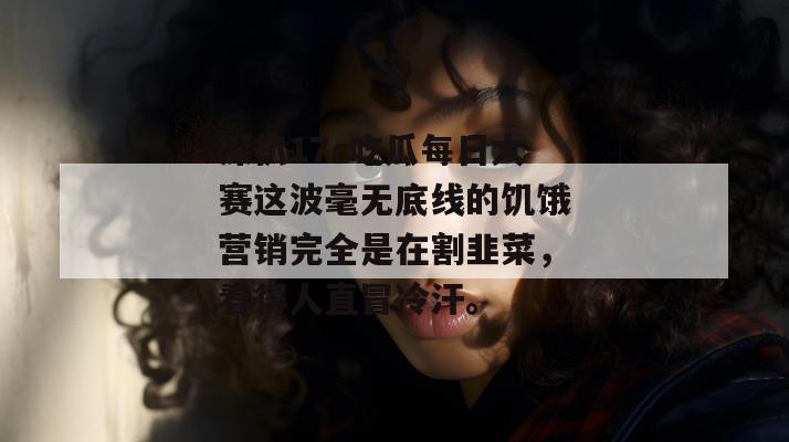 深扒17c吃瓜每日大赛这波毫无底线的饥饿营销完全是在割韭菜,看得人直冒冷汗。