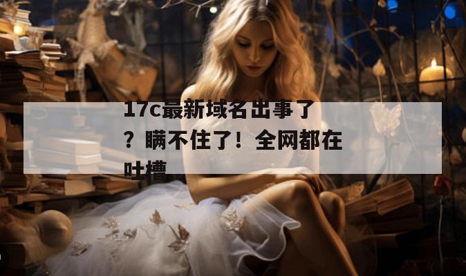 17c最新域名出事了？瞒不住了！全网都在吐槽