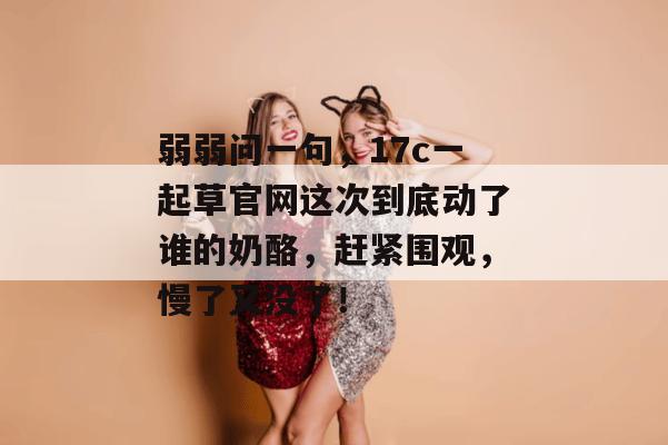 弱弱问一句，17c一起草官网这次到底动了谁的奶酪，赶紧围观，慢了又没了！