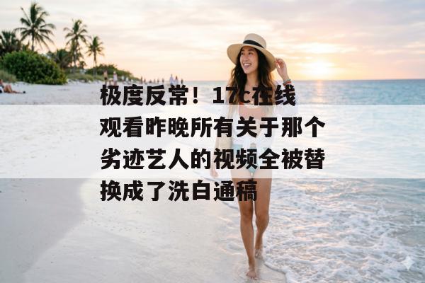 极度反常！17c在线观看昨晚所有关于那个劣迹艺人的视频全被替换成了洗白通稿