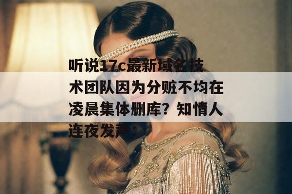 听说17c最新域名技术团队因为分赃不均在凌晨集体删库？知情人连夜发声：