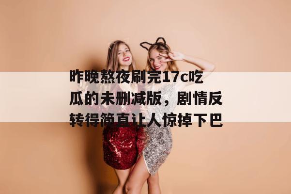 昨晚熬夜刷完17c吃瓜的未删减版，剧情反转得简直让人惊掉下巴
