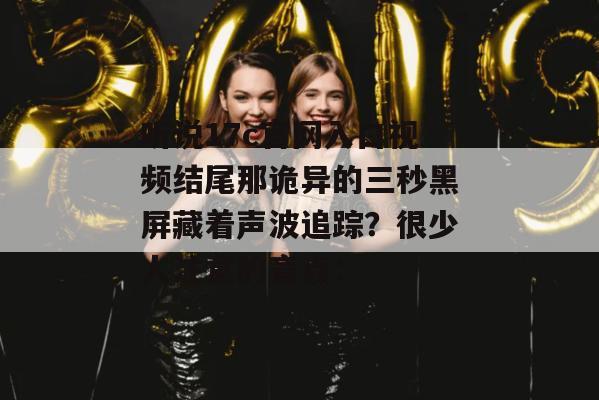 听说17c官网入口视频结尾那诡异的三秒黑屏藏着声波追踪？很少人注意的盲点：