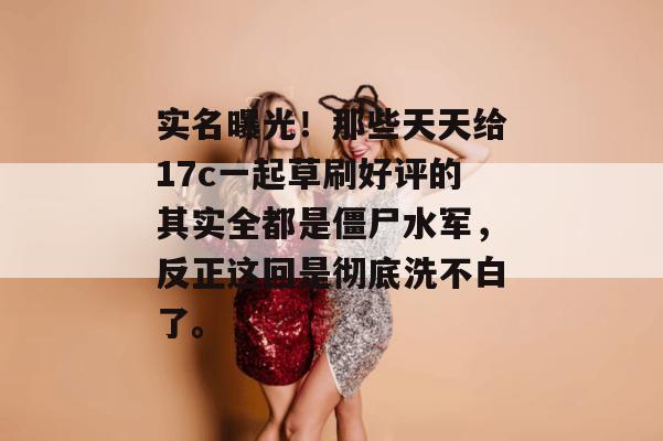 实名曝光！那些天天给17c一起草刷好评的其实全都是僵尸水军，反正这回是彻底洗不白了。