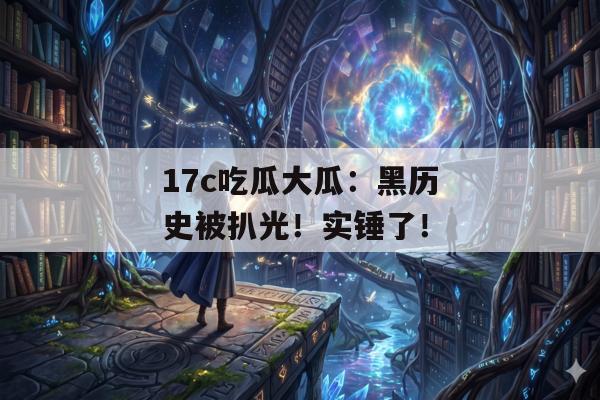 17c吃瓜大瓜：黑历史被扒光！实锤了！