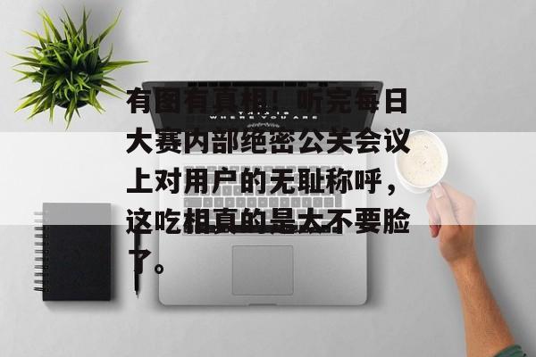 有图有真相！听完每日大赛内部绝密公关会议上对用户的无耻称呼，这吃相真的是太不要脸了。