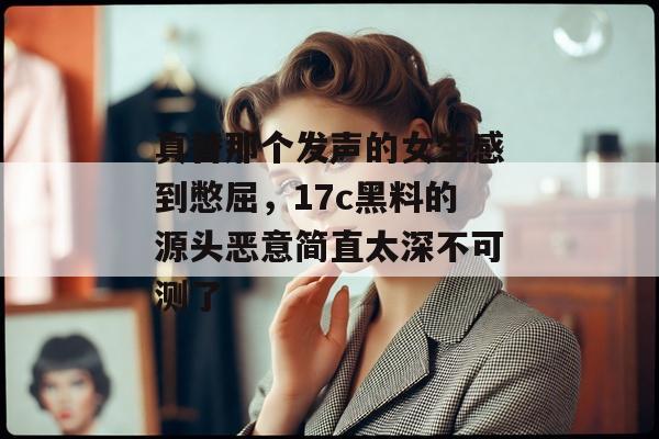 真替那个发声的女生感到憋屈，17c黑料的源头恶意简直太深不可测了