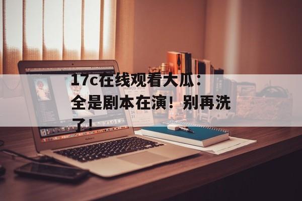 17c在线观看大瓜：全是剧本在演！别再洗了！