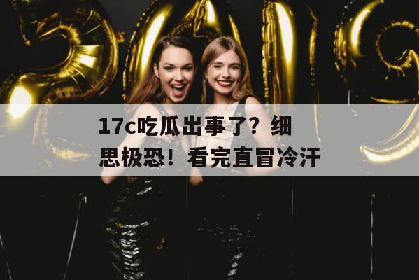 17c吃瓜出事了？细思极恐！看完直冒冷汗