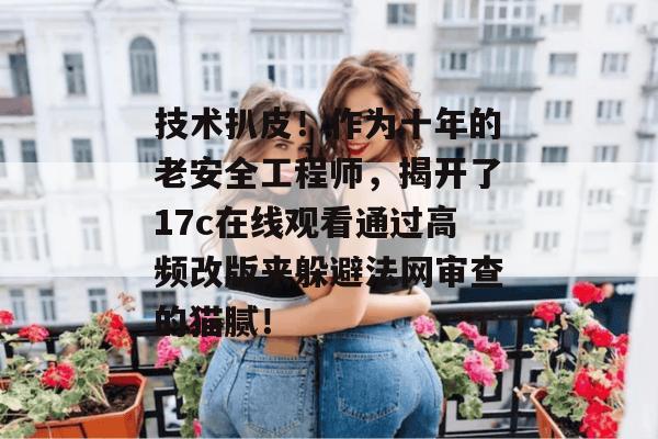 技术扒皮！作为十年的老安全工程师，揭开了17c在线观看通过高频改版来躲避法网审查的猫腻！