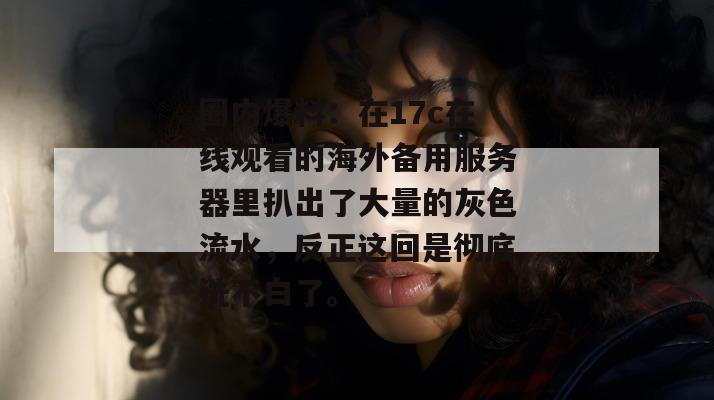 圈内爆料：在17c在线观看的海外备用服务器里扒出了大量的灰色流水，反正这回是彻底洗不白了。