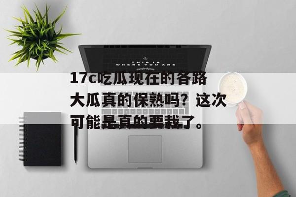 17c吃瓜现在的各路大瓜真的保熟吗？这次可能是真的要栽了。