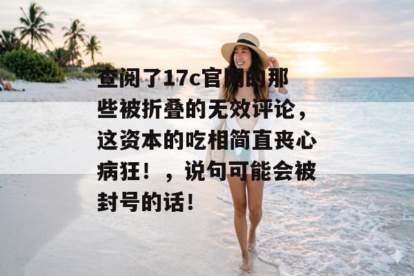 查阅了17c官网的那些被折叠的无效评论，这资本的吃相简直丧心病狂！，说句可能会被封号的话！