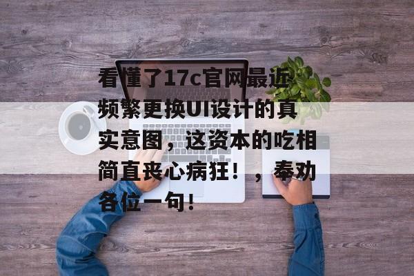 看懂了17c官网最近频繁更换UI设计的真实意图，这资本的吃相简直丧心病狂！，奉劝各位一句！