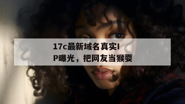 17c最新域名真实IP曝光，把网友当猴耍