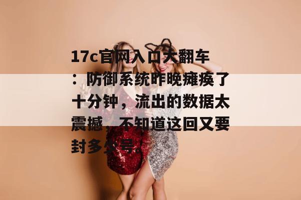 17c官网入口大翻车：防御系统昨晚瘫痪了十分钟，流出的数据太震撼，不知道这回又要封多少号。