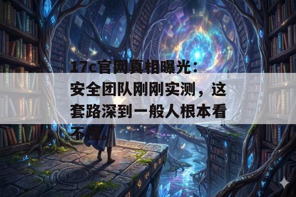 17c官网真相曝光：安全团队刚刚实测，这套路深到一般人根本看不懂。
