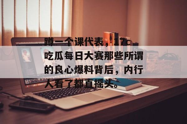 蹲一个课代表，17c吃瓜每日大赛那些所谓的良心爆料背后，内行人看了都直摇头。