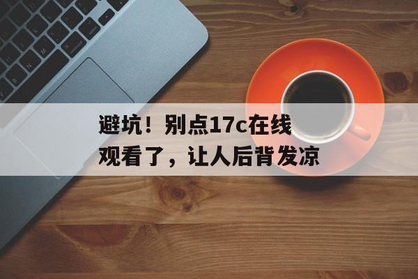 避坑！别点17c在线观看了，让人后背发凉